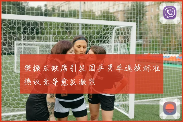 樊振东缺席引发国乒男单选拔标准热议竞争愈发激烈