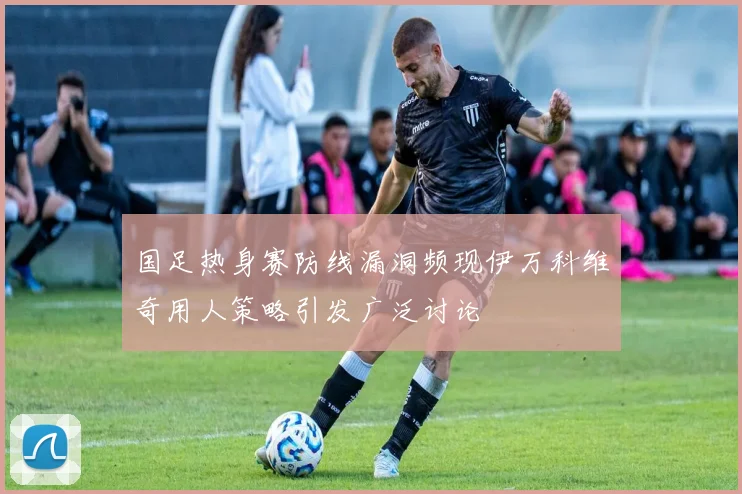 国足热身赛防线漏洞频现伊万科维奇用人策略引发广泛讨论