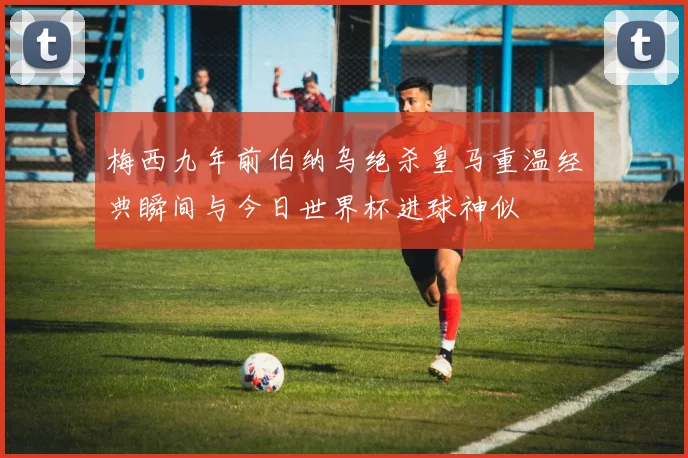 梅西九年前伯纳乌绝杀皇马重温经典瞬间与今日世界杯进球神似