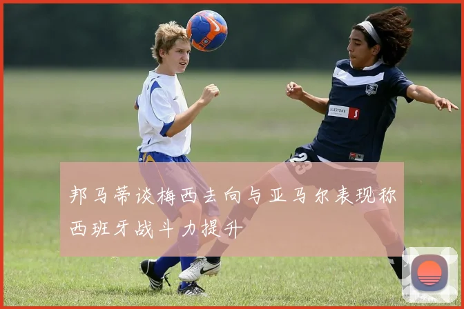 邦马蒂谈梅西去向与亚马尔表现称西班牙战斗力提升