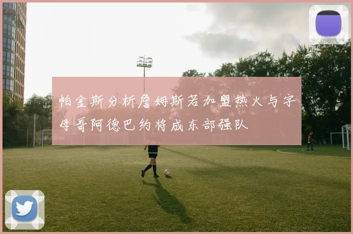 帕金斯分析詹姆斯若加盟热火与字母哥阿德巴约将成东部强队