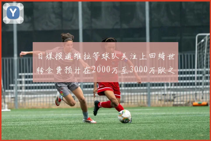 日媒报道维拉等球队关注上田绮世转会费预计在2000万至3000万欧之间
