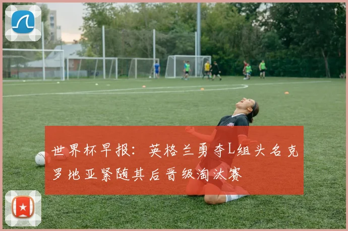世界杯早报：英格兰勇夺L组头名克罗地亚紧随其后晋级淘汰赛
