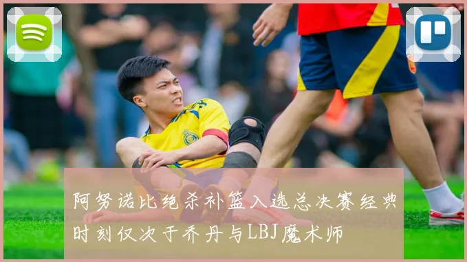 阿努诺比绝杀补篮入选总决赛经典时刻仅次于乔丹与LBJ魔术师