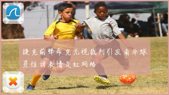 捷克前锋希克无视裁判引发南非球员惊讶表情走红网络