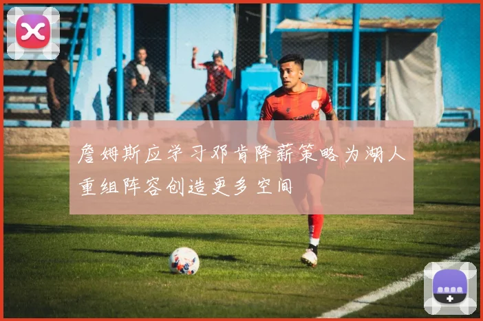 詹姆斯应学习邓肯降薪策略为湖人重组阵容创造更多空间