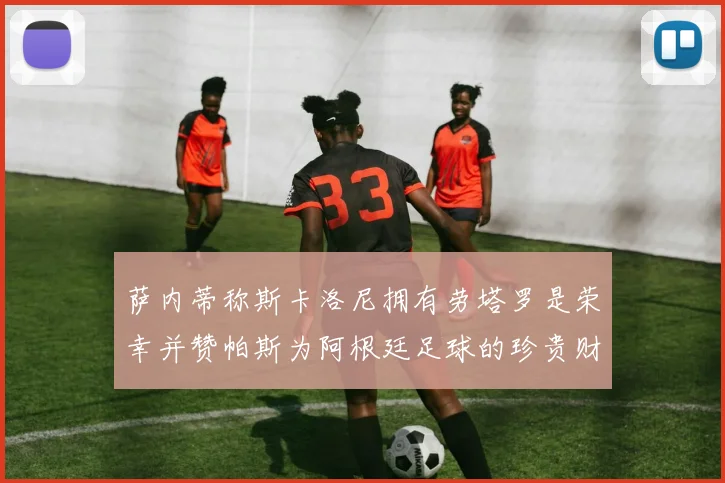 萨内蒂称斯卡洛尼拥有劳塔罗是荣幸并赞帕斯为阿根廷足球的珍贵财富