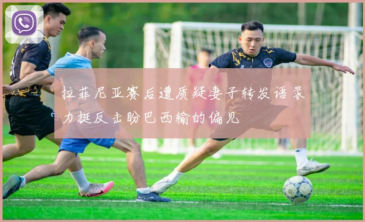 拉菲尼亚赛后遭质疑妻子转发语录力挺反击盼巴西输的偏见