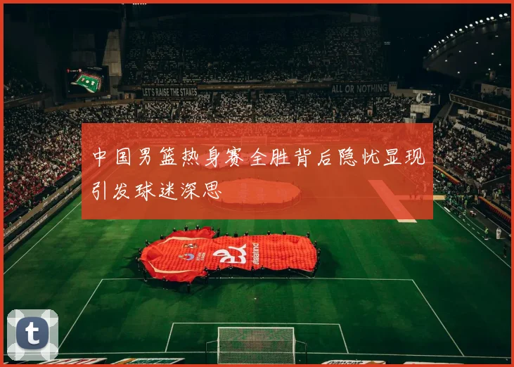 中国男篮热身赛全胜背后隐忧显现引发球迷深思