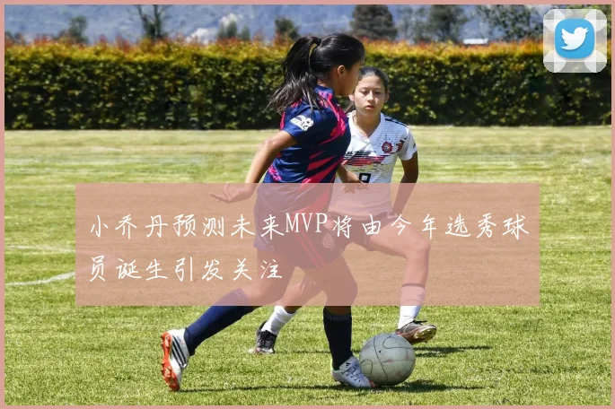 小乔丹预测未来MVP将由今年选秀球员诞生引发关注