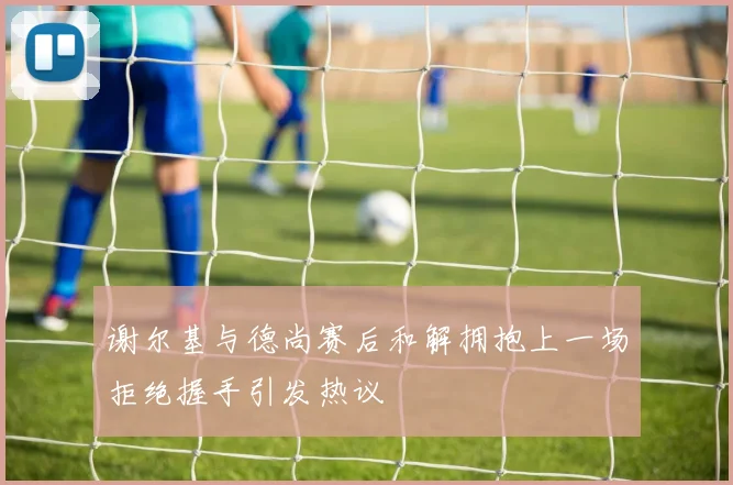 谢尔基与德尚赛后和解拥抱上一场拒绝握手引发热议