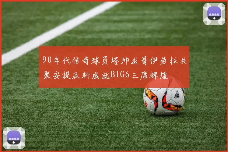 90年代传奇球员塔帅龙哥伊劳拉共聚安提瓜科成就BIG6三席辉煌