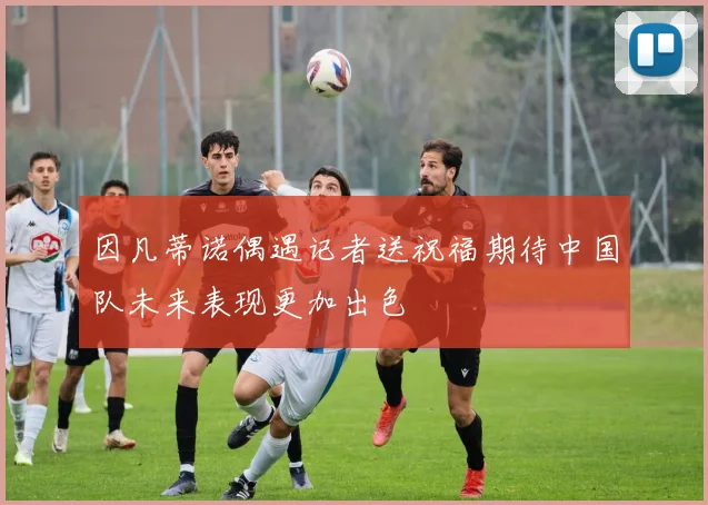 因凡蒂诺偶遇记者送祝福期待中国队未来表现更加出色