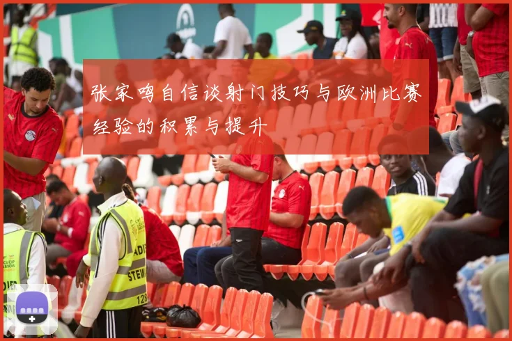 张家鸣自信谈射门技巧与欧洲比赛经验的积累与提升