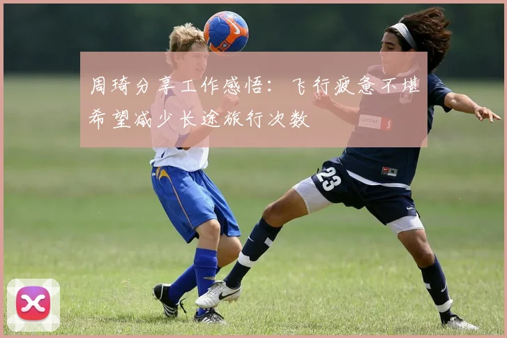 周琦分享工作感悟：飞行疲惫不堪希望减少长途旅行次数