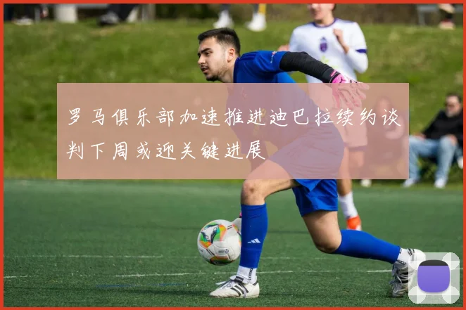 罗马俱乐部加速推进迪巴拉续约谈判下周或迎关键进展